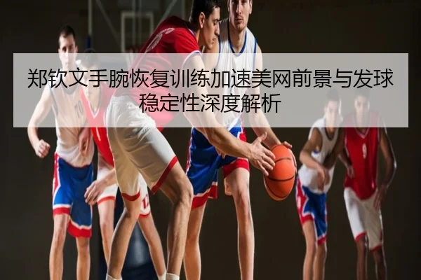 郑钦文手腕恢复训练加速美网前景与发球稳定性深度解析