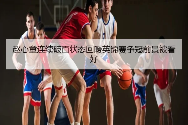 赵心童连续破百状态回暖英锦赛争冠前景被看好