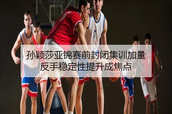 孙颖莎亚锦赛前封闭集训加量 反手稳定性提升成焦点