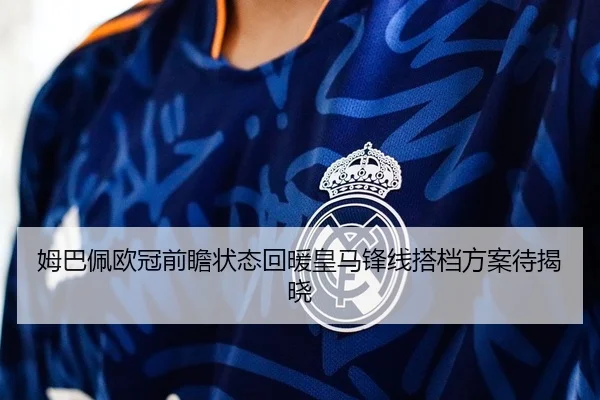 姆巴佩欧冠前瞻状态回暖皇马锋线搭档方案待揭晓