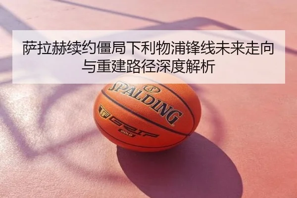 萨拉赫续约僵局下利物浦锋线未来走向与重建路径深度解析